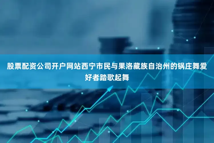 股票配资公司开户网站西宁市民与果洛藏族自治州的锅庄舞爱好者踏歌起舞