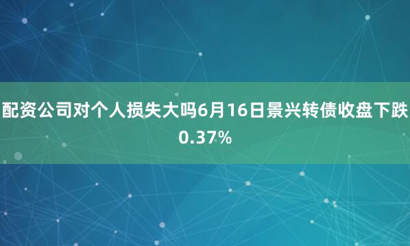 配资公司对个人损失大吗6月16日景兴转债收盘下跌0.37%