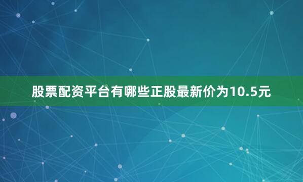 股票配资平台有哪些正股最新价为10.5元