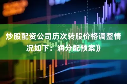 炒股配资公司历次转股价格调整情况如下：润分配预案》