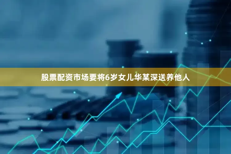 股票配资市场要将6岁女儿华某深送养他人