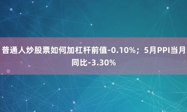 普通人炒股票如何加杠杆前值-0.10%；5月PPI当月同比-3.30%