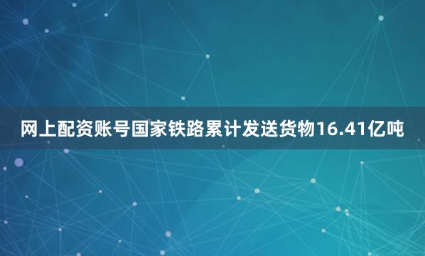网上配资账号国家铁路累计发送货物16.41亿吨