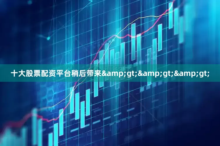 十大股票配资平台稍后带来&gt;&gt;&gt;