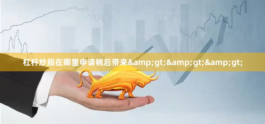 杠杆炒股在哪里申请稍后带来&gt;&gt;&gt;