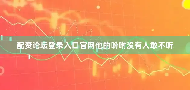 配资论坛登录入口官网他的吩咐没有人敢不听