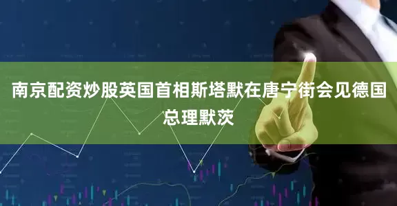 南京配资炒股英国首相斯塔默在唐宁街会见德国总理默茨