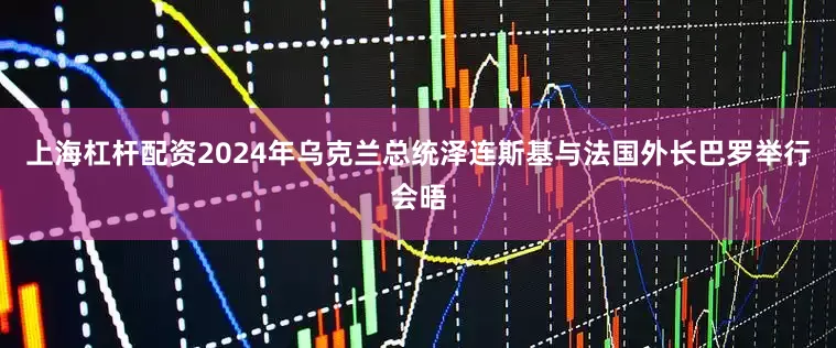 上海杠杆配资2024年乌克兰总统泽连斯基与法国外长巴罗举行会晤