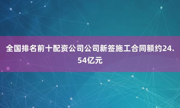 全国排名前十配资公司公司新签施工合同额约24.54亿元