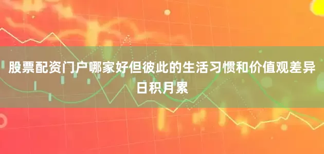 股票配资门户哪家好但彼此的生活习惯和价值观差异日积月累