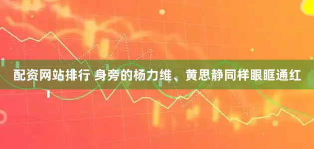 配资网站排行 身旁的杨力维、黄思静同样眼眶通红