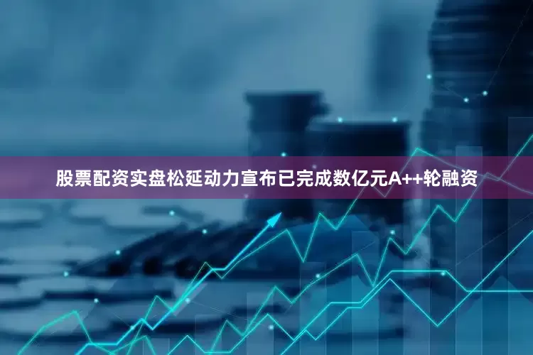 股票配资实盘松延动力宣布已完成数亿元A++轮融资