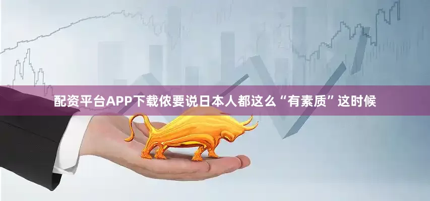 配资平台APP下载侬要说日本人都这么“有素质”这时候