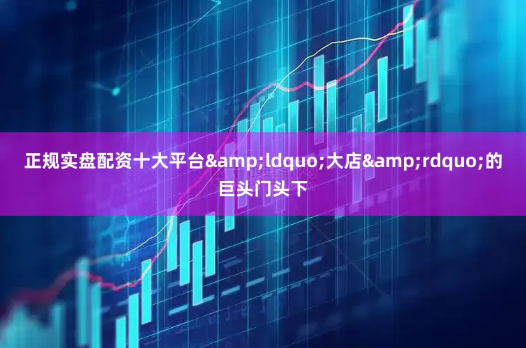 正规实盘配资十大平台&ldquo;大店&rdquo;的巨头门头下