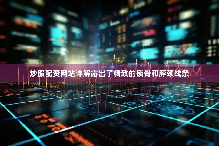 炒股配资网站详解露出了精致的锁骨和脖颈线条