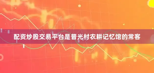 配资炒股交易平台是普光村农耕记忆馆的常客
