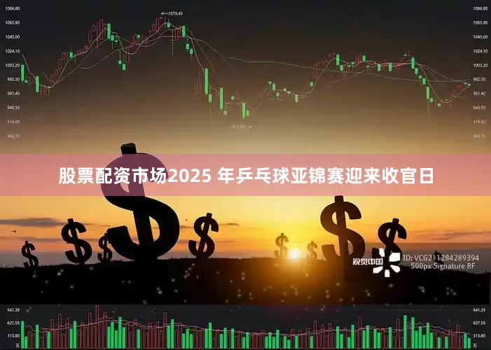股票配资市场2025 年乒乓球亚锦赛迎来收官日